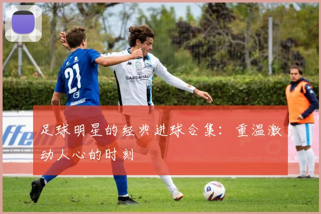 足球明星的经典进球合集：重温激动人心的时刻