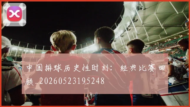 中国排球历史性时刻：经典比赛回顾_20260523195248