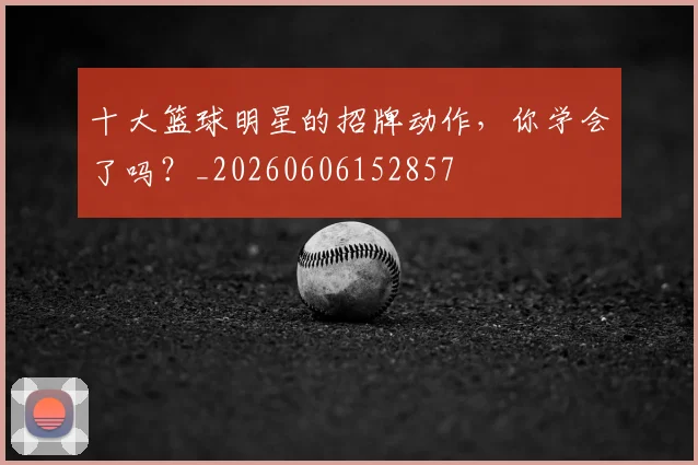 十大篮球明星的招牌动作，你学会了吗？_20260606152857