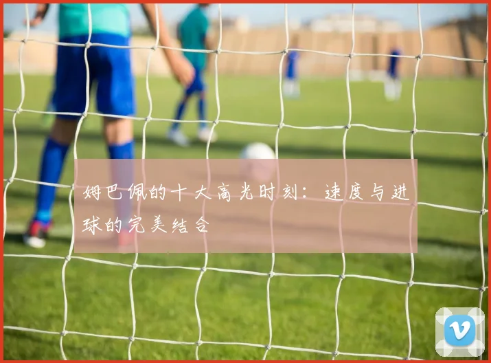 姆巴佩的十大高光时刻：速度与进球的完美结合