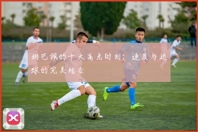 姆巴佩的十大高光时刻:速度与进球的完美结合