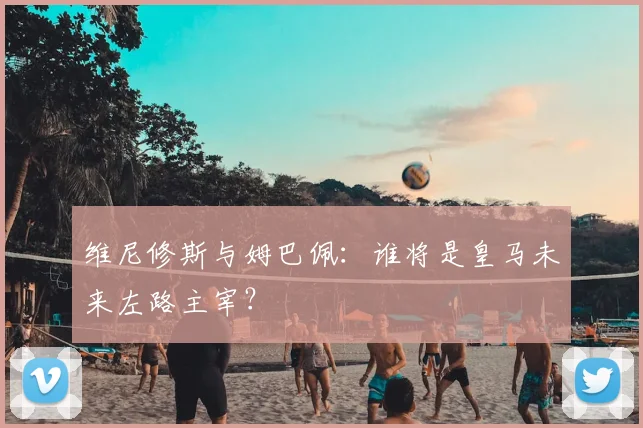 维尼修斯与姆巴佩:谁将是皇马未来左路主宰?