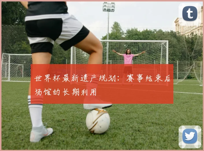世界杯最新遗产规划:赛事结束后场馆的长期利用