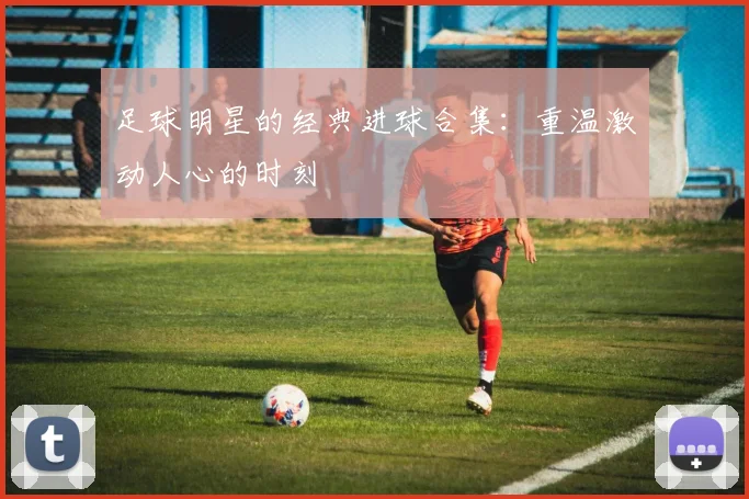 足球明星的经典进球合集：重温激动人心的时刻