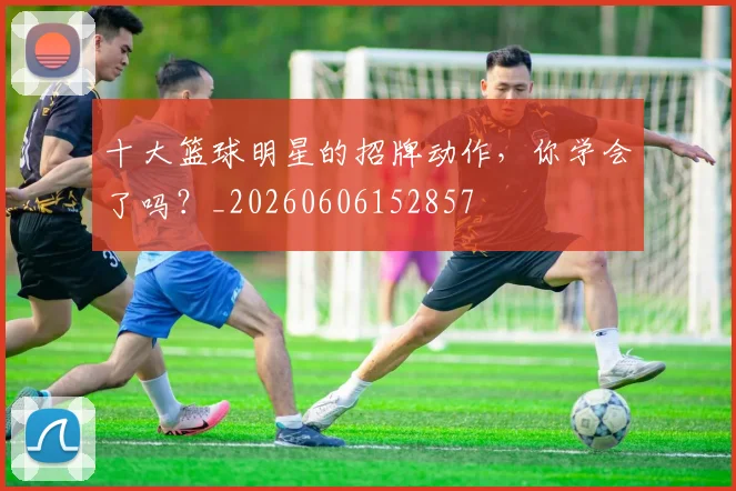 十大篮球明星的招牌动作,你学会了吗?_20260606152857